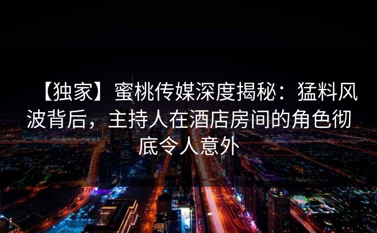 【独家】蜜桃传媒深度揭秘：猛料风波背后，主持人在酒店房间的角色彻底令人意外