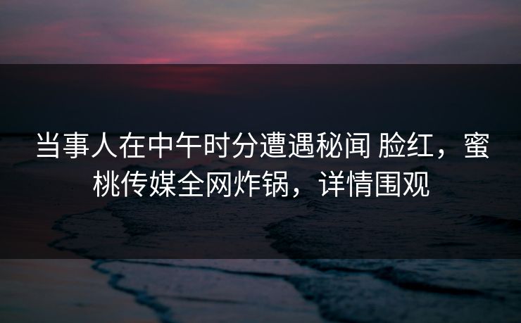 当事人在中午时分遭遇秘闻 脸红，蜜桃传媒全网炸锅，详情围观