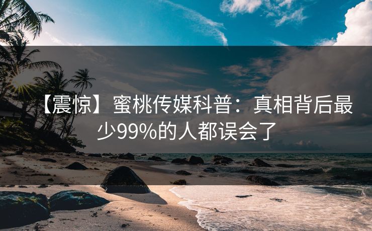 【震惊】蜜桃传媒科普：真相背后最少99%的人都误会了