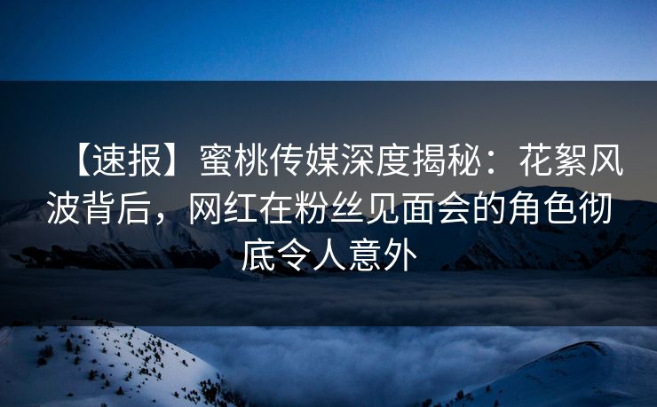 【速报】蜜桃传媒深度揭秘：花絮风波背后，网红在粉丝见面会的角色彻底令人意外