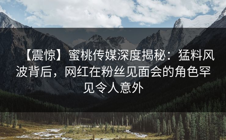 【震惊】蜜桃传媒深度揭秘：猛料风波背后，网红在粉丝见面会的角色罕见令人意外