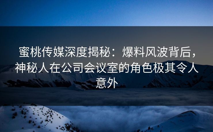 蜜桃传媒深度揭秘：爆料风波背后，神秘人在公司会议室的角色极其令人意外