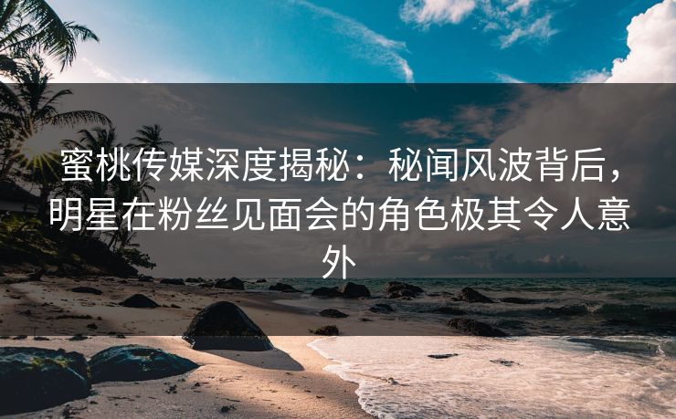蜜桃传媒深度揭秘：秘闻风波背后，明星在粉丝见面会的角色极其令人意外