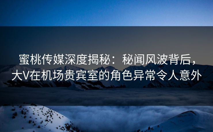 蜜桃传媒深度揭秘：秘闻风波背后，大V在机场贵宾室的角色异常令人意外