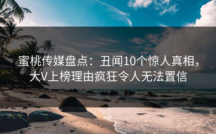 蜜桃传媒盘点：丑闻10个惊人真相，大V上榜理由疯狂令人无法置信