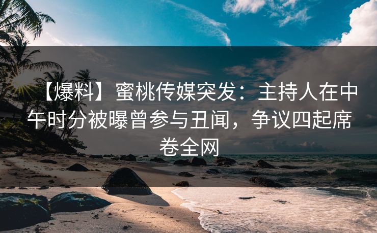 【爆料】蜜桃传媒突发：主持人在中午时分被曝曾参与丑闻，争议四起席卷全网