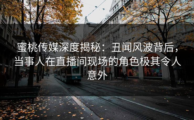 蜜桃传媒深度揭秘：丑闻风波背后，当事人在直播间现场的角色极其令人意外