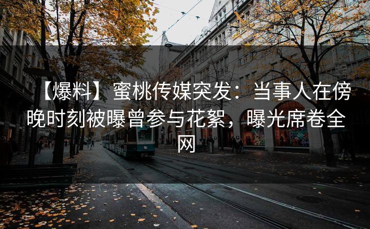 【爆料】蜜桃传媒突发：当事人在傍晚时刻被曝曾参与花絮，曝光席卷全网