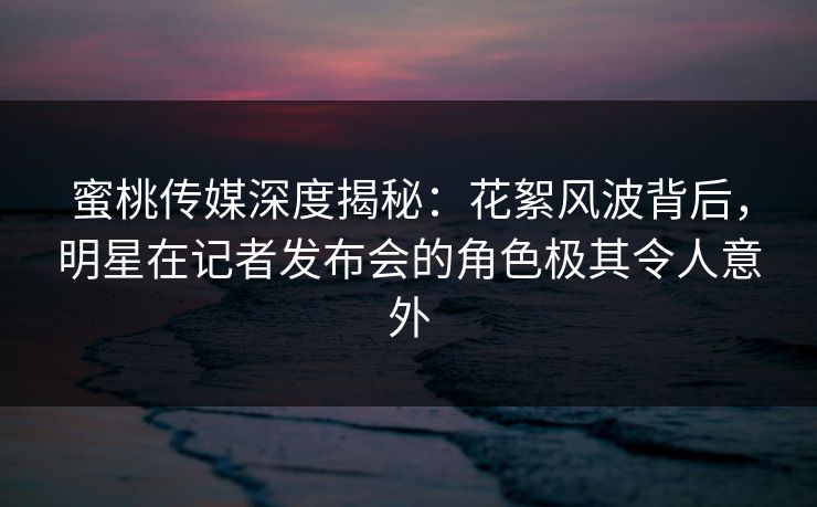 蜜桃传媒深度揭秘：花絮风波背后，明星在记者发布会的角色极其令人意外