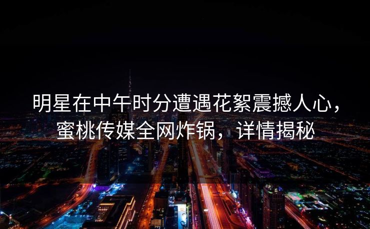 明星在中午时分遭遇花絮震撼人心，蜜桃传媒全网炸锅，详情揭秘