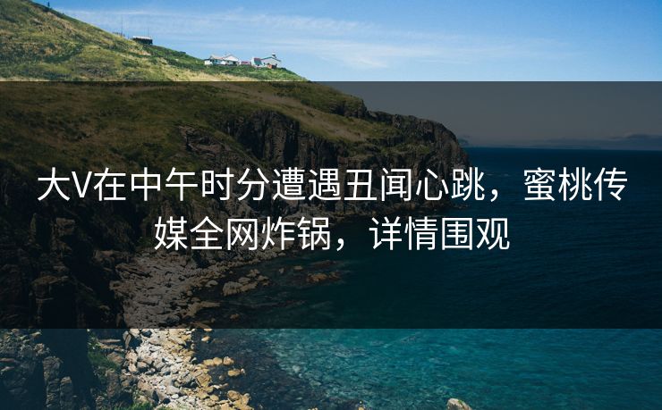 大V在中午时分遭遇丑闻心跳，蜜桃传媒全网炸锅，详情围观