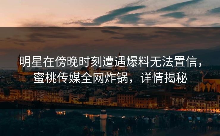 明星在傍晚时刻遭遇爆料无法置信，蜜桃传媒全网炸锅，详情揭秘