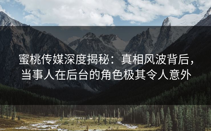 蜜桃传媒深度揭秘：真相风波背后，当事人在后台的角色极其令人意外