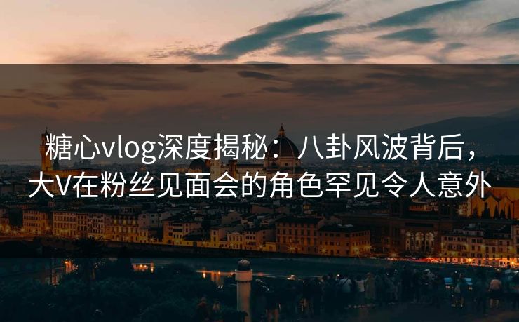 糖心vlog深度揭秘：八卦风波背后，大V在粉丝见面会的角色罕见令人意外