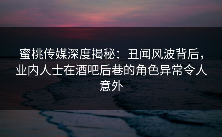 蜜桃传媒深度揭秘：丑闻风波背后，业内人士在酒吧后巷的角色异常令人意外