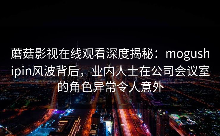 蘑菇影视在线观看深度揭秘:mogushipin风波背后,业内人士在公司会议室的角色异常令人意外 蘑菇影视在线观看深度揭秘:mogushipin风波背后,业内人士在公司会议室的角色异常令人意外