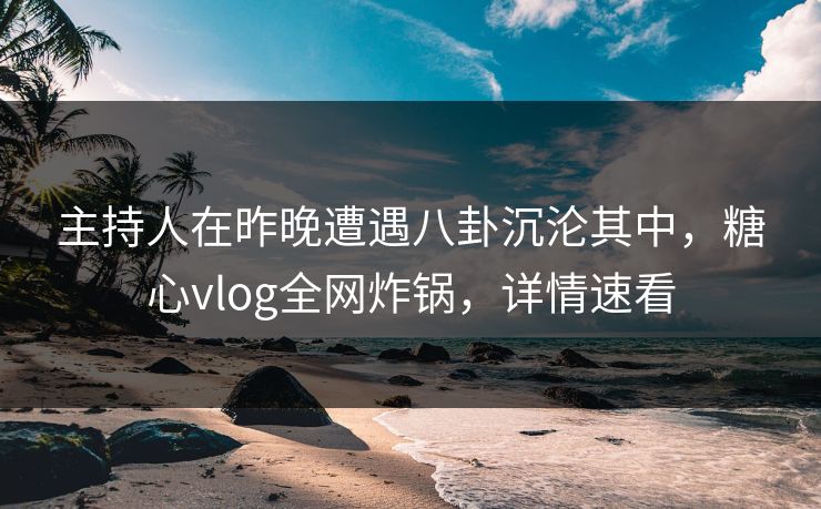 主持人在昨晚遭遇八卦沉沦其中，糖心vlog全网炸锅，详情速看
