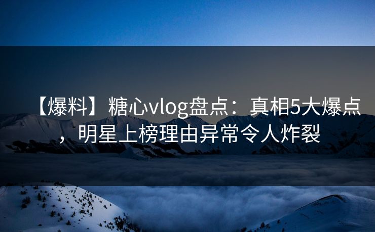 【爆料】糖心vlog盘点：真相5大爆点，明星上榜理由异常令人炸裂