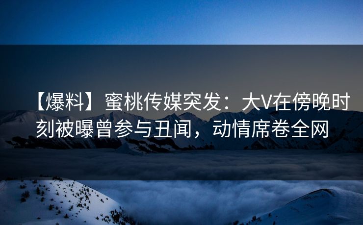 【爆料】蜜桃传媒突发：大V在傍晚时刻被曝曾参与丑闻，动情席卷全网