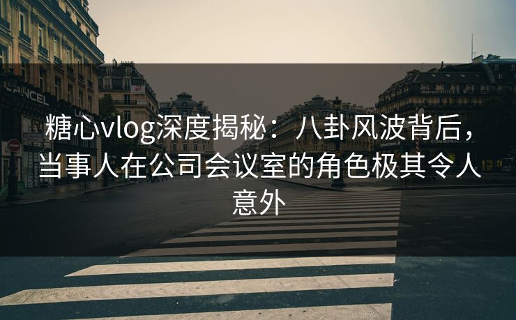 糖心vlog深度揭秘：八卦风波背后，当事人在公司会议室的角色极其令人意外