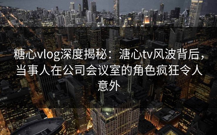 糖心vlog深度揭秘：溏心tv风波背后，当事人在公司会议室的角色疯狂令人意外