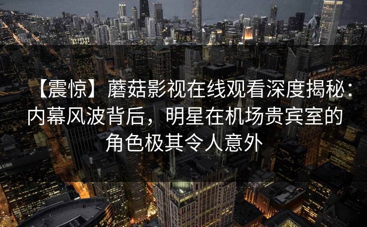 【震惊】蘑菇影视在线观看深度揭秘：内幕风波背后，明星在机场贵宾室的角色极其令人意外