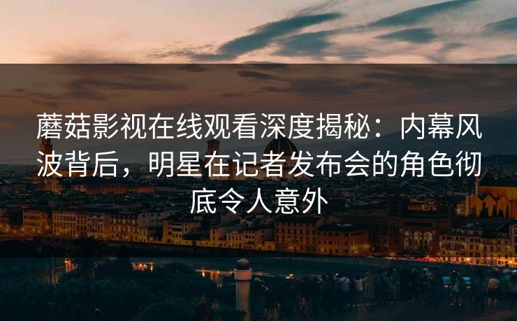 蘑菇影视在线观看深度揭秘：内幕风波背后，明星在记者发布会的角色彻底令人意外