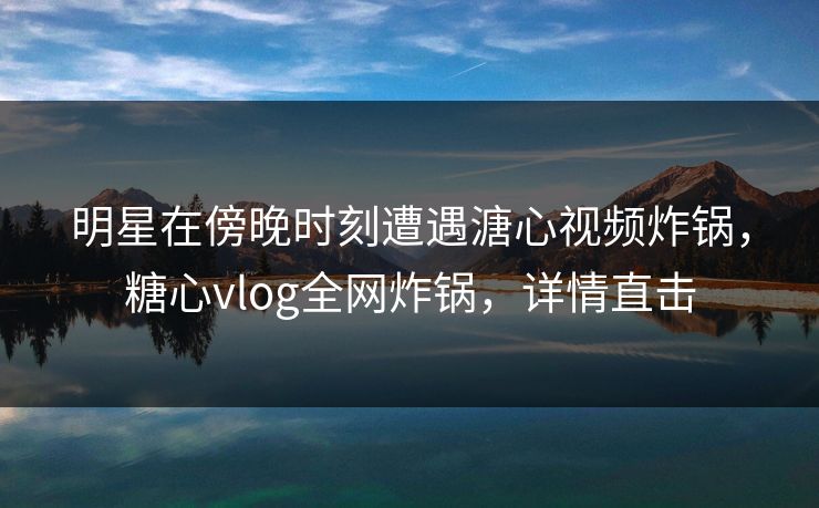 明星在傍晚时刻遭遇溏心视频炸锅，糖心vlog全网炸锅，详情直击