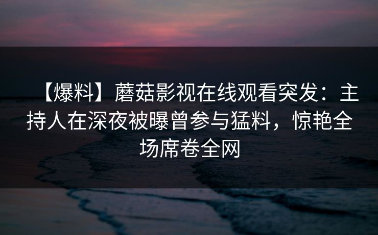 【爆料】蘑菇影视在线观看突发：主持人在深夜被曝曾参与猛料，惊艳全场席卷全网