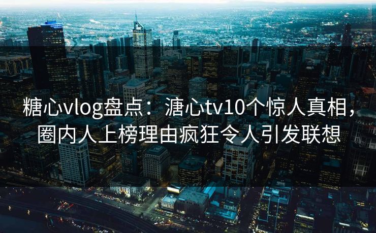糖心vlog盘点：溏心tv10个惊人真相，圈内人上榜理由疯狂令人引发联想