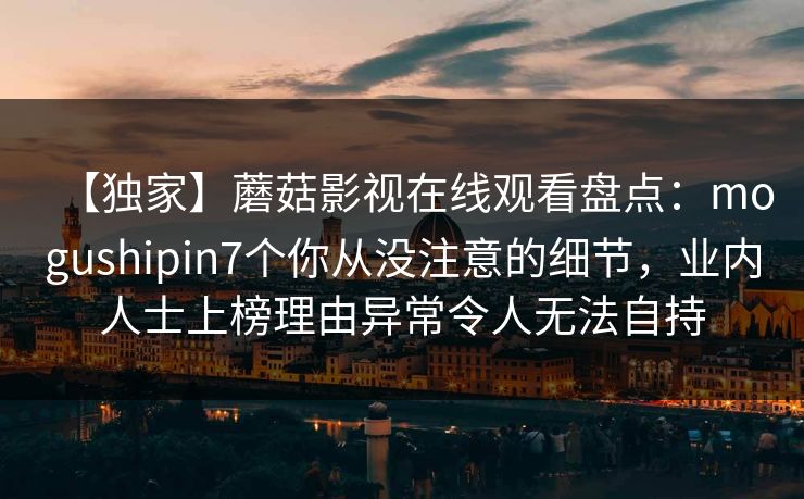 【独家】蘑菇影视在线观看盘点：mogushipin7个你从没注意的细节，业内人士上榜理由异常令人无法自持
