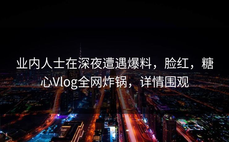 业内人士在深夜遭遇爆料，脸红，糖心Vlog全网炸锅，详情围观