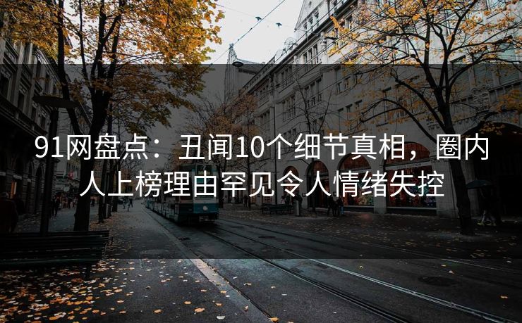 91网盘点：丑闻10个细节真相，圈内人上榜理由罕见令人情绪失控