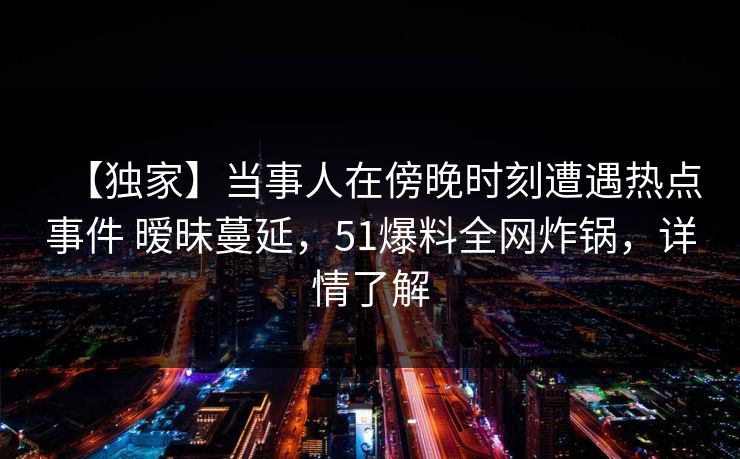 【独家】当事人在傍晚时刻遭遇热点事件 暧昧蔓延，51爆料全网炸锅，详情了解