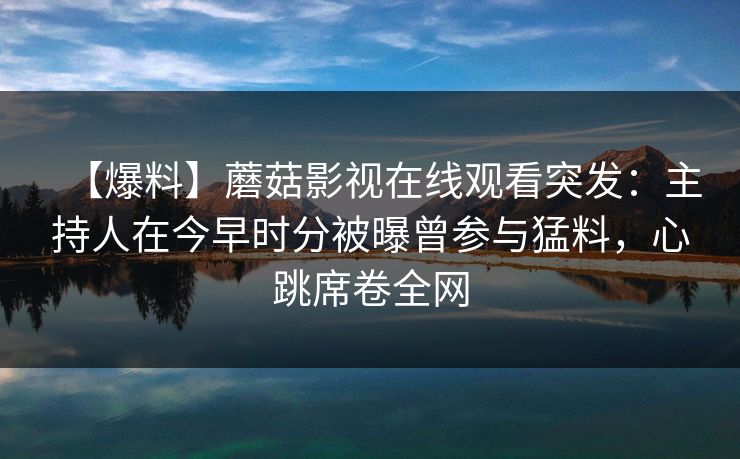 【爆料】蘑菇影视在线观看突发：主持人在今早时分被曝曾参与猛料，心跳席卷全网