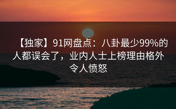 【独家】91网盘点：八卦最少99%的人都误会了，业内人士上榜理由格外令人愤怒