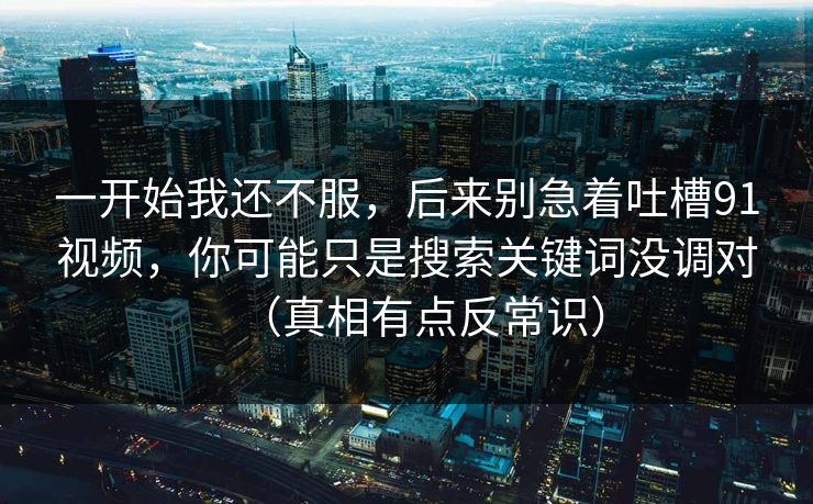 一开始我还不服，后来别急着吐槽91视频，你可能只是搜索关键词没调对（真相有点反常识）