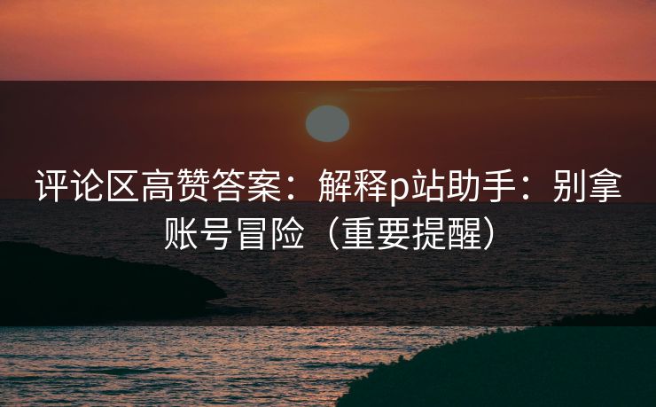 评论区高赞答案：解释p站助手：别拿账号冒险（重要提醒）