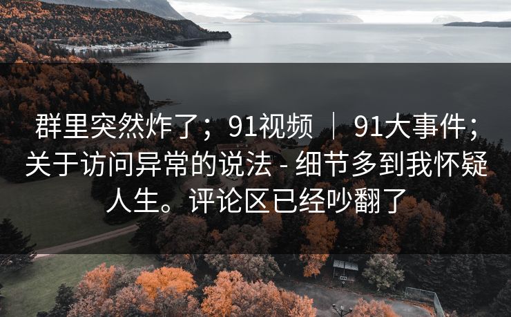 群里突然炸了；91视频 ｜ 91大事件；关于访问异常的说法 - 细节多到我怀疑人生。评论区已经吵翻了