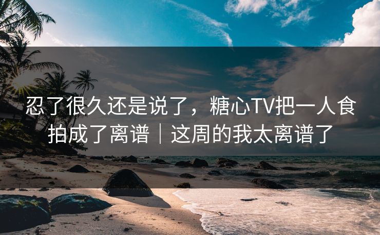 忍了很久还是说了，糖心TV把一人食拍成了离谱｜这周的我太离谱了