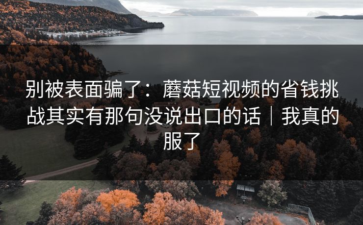 别被表面骗了：蘑菇短视频的省钱挑战其实有那句没说出口的话｜我真的服了