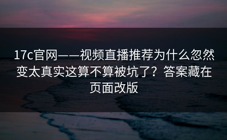 17c官网——视频直播推荐为什么忽然变太真实这算不算被坑了？答案藏在页面改版