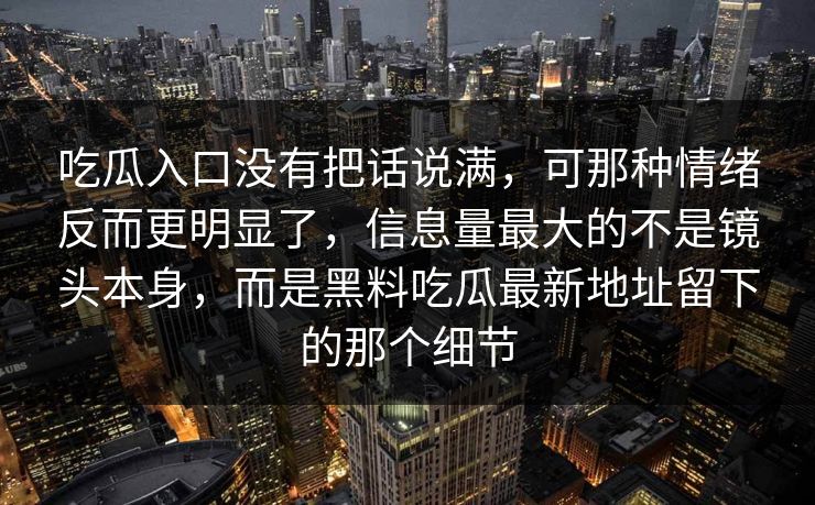 吃瓜入口没有把话说满，可那种情绪反而更明显了，信息量最大的不是镜头本身，而是黑料吃瓜最新地址留下的那个细节