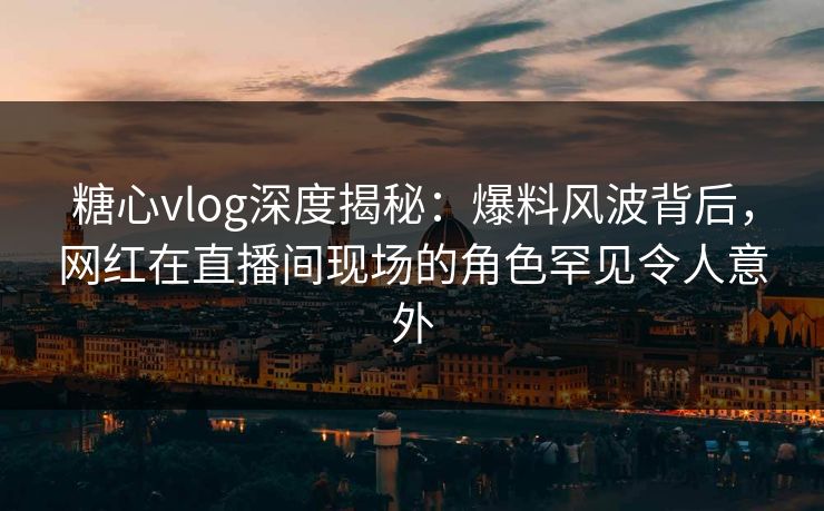 糖心vlog深度揭秘:爆料风波背后,网红在直播间现场的角色罕见令人意外 糖心vlog深度揭秘:爆料风波背后,网红在直播间现场的角色罕见令人意外
